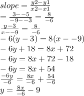 slope =  \frac{y2 - y1}{x2 - x1}  \\ =  \frac{3 -  - 5}{ - 9 -  - 3} =  \frac{8}{ - 6} \\  \frac{y - 3}{x -  - 9} =  \frac{8}{ - 6}  \\  - 6(y - 3) = 8(x -  - 9) \\  - 6y  + 18 = 8x + 72 \\  - 6y = 8x + 72 -18 \\  - 6y = 8x + 54 \\  \frac{ - 6y}{ - 6} =  \frac{8x}{ - 6} +  \frac{54}{ - 6} \\ y =  \frac{8x}{ - 6}  - 9
