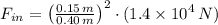 F_{in} = \left(\frac{0.15\,m}{0.40\,m} \right)^{2}\cdot (1.4\times 10^{4}\,N)