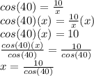 cos(40)=\frac{10}{x} \\cos(40) (x)=\frac{10}{x}(x)\\cos(40) (x) =10\\\frac{cos(40) (x)}{cos (40)} =\frac{10}{cos (40)} \\x=\frac{10}{cos(40)}