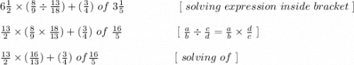 6\frac{1}{2} \times (\frac{8}{9} \div\frac{13}{18}) + ( \frac{3}{4} )\ of \ 3\frac{1}{5} \ \ \ \ \ \ \ \ \ \ \ \ \ \ \ [ \ solving \ expression \ inside \ bracket \ ]\\\\\frac{13}{2} \times (\frac{8}{9} \times \frac{18}{13}) + (\frac{3}{4}) \ of \ \frac{16}{5} \ \ \ \ \ \ \ \ \ \  \  \ \ \ \ [ \ \frac{a}{b} \div \frac{c}{d} = \frac{a}{b} \times \frac{d}{c} \ ]\\\\\frac{13}{2} \times (\frac{16}{13}) + (\frac{3}{4}) \ of \frac{16}{5} \ \ \ \ \ \ \ \ \ \ \ \ \ \ \ \ \ \ \ \ \  [ \ solving \ of \ ] \\\\
