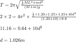 T = 2\pi\sqrt\frac{\frac{1}{3}ML^2+md^2}{(M +m)g}\\\\2\times 2 = 4\pi^2\times \frac{\frac{1}{3}\times1.23\times1.25\times 1.25+ 10d^2}{(1.23 + 10)\times9.8}\\\\11.16  = 0.64 + 10d^2\\\\d= 1.026 m