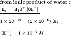 { \bf{from \: ionic \: product \: of \: water : }} \\ {  \boxed{ \tt{k _{w} = [H _{3} O {}^{ + } ][OH {}^{ - } ]}}} \\  \\ { \tt{1 \times  {10}^{ - 14} = (1 \times  {10}^{ - 5} ) [OH {}^{ - } ]}} \\  \\ { \tt{[OH {}^{ - } ] = 1 \times  {10}^{ - 9} }} \: M
