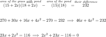 \stackrel{\textit{area of the grass \underline{with} pond}}{(15+2x)(18+2x)}-\stackrel{\textit{area of the pond}}{(15)(18)}=\stackrel{\textit{their difference}}{232} \\\\\\ 270+30x+16x+4x^2-270=232\implies 46x+4x^2=232 \\\\\\ 23x+2x^2=116\implies 2x^2+23x-116=0