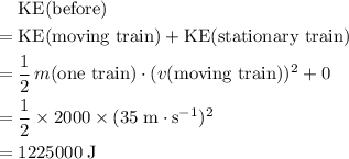 \begin{aligned}& \text{KE(before)} \\ =\; & \text{KE(moving train)} + \text{KE(stationary train)}\\ =\; & \frac{1}{2} \, m(\text{one train}) \cdot (v(\text{moving train}))^{2} + 0 \\ = \; &\frac{1}{2} \times 2000 \times (35\; \rm m\cdot s^{-1})^{2} \\ = \; & 1225000\; \rm J \end{aligned}