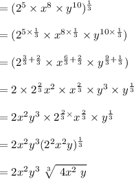 = ( 2^5 \times x^8  \times y^{10})^{\frac{1}{3}}\\\\= ( 2^{5\times\frac{1}{3}} \times x^{8 \times \frac{1}{3}} \times y^{10 \times \frac{1}{3}})\\\\=(2^{\frac{3}{3} + \frac{2}{3}}} \times x^{\frac{6}{3} + \frac{2}{3}} \times y^{\frac{9}{3} + \frac{1}{3}})\\\\= 2 \times 2^{\frac{2}{3}} x^2 \times x^{\frac{2}{3}} \times y^3 \times y^\frac{1}{3}\\\\=2x^2 y^3  \times 2^{\frac{2}{3} \times }x^{\frac{2}{3}} \times y^{\frac{1}{3}}\\\\=2x^2 y^3 (2^2x^2 y)^{\frac{1}{3}}\\\\= 2x^2y^3 \ \sqrt[3]{ \ 4 x^2 \ y }