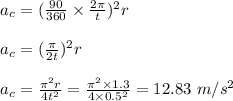 a_c = (\frac{90}{360} \times\frac{ 2\pi }{t} )^2r\\\\a_c = (\frac{\pi}{2t} )^2 r\\\\a_c = \frac{\pi^2r}{4t^2} = \frac{\pi^2 \times1.3 }{4\times 0.5^2} = 12.83 \ m/s^2