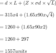 = d \times L + (Z \times \sigma d \times \sqrt  L)\\\\= 315 x 4 + (1.65 x 90 x \sqrt 4)\\\\= 1260 +(1.65 x 90 x 2)\\\\= 1260 + 297\\\\= 1557 units