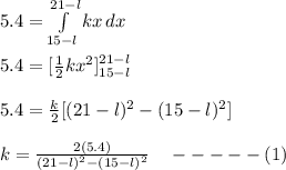 5.4 = \int\limits^{21-l}_{15-l} {kx} \, dx \\\\5.4 = [\frac{1}{2}kx^2 ]^{21-l}_{15-l}\\\\5.4 = \frac{k}{2} [(21-l)^2 - (15-l)^2]\\\\k = \frac{2(5.4)}{(21-l)^2 - (15-l)^2}  \ \ \ -----(1)