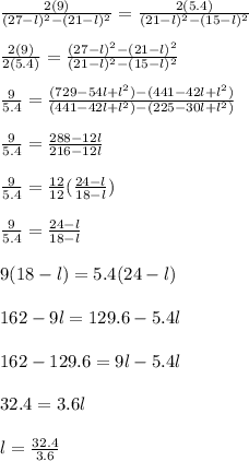 \frac{2(9)}{(27-l)^2 - (21-l)^2} = \frac{2(5.4)}{(21-l)^2 - (15-l)^2}\\\\\frac{2(9)}{2(5.4)} = \frac{(27-l)^2 - (21-l)^2}{(21-l)^2 - (15-l)^2}\\\\\frac{9}{5.4} = \frac{(729 - 54l+ l^2) - (441-42l+ l^2)}{(441-42l+ l^2) - (225 -30l+ l^2)} \\\\\frac{9}{5.4 } = \frac{288-12l}{216-12l} \\\\\frac{9}{5.4 } =\frac{12}{12}  (\frac{24-l}{18 -l})\\\\\frac{9}{5.4 } = \frac{24-l}{18 -l}\\\\9(18-l) = 5.4(24-l)\\\\162-9l = 129.6-5.4l\\\\162-129.6 = 9l - 5.4 l\\\\32.4 = 3.6 l\\\\l = \frac{32.4}{3.6} \\\\