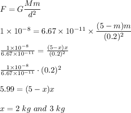 F=G\dfrac{Mm}{d^2}\\\\1\times 10^{-8}=6.67\times 10^{-11}\times \dfrac{(5-m)m}{(0.2)^2}\\\\\frac{1\times10^{-8}}{6.67\times10^{-11}}=\frac{(5-x)x}{(0.2)^{2}}\\\\\frac{1\times10^{-8}}{6.67\times10^{-11}}\cdot(0.2)^{2}\\\\5.99=(5-x)x\\\\x=2\ kg\ and\ 3 \ kg