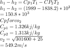 h_1-h_2=Cp_1T_1-CP_2T_2\\h_1-h_2=(1989-1838.2)*10^3\\              =150.8 * 10^3\\Cp for co_2\\C_{p1}=1.326 kj/kg\\C_{p2}=1.313 kj/kg\\v_2=\sqrt{301600+25}\\      =549.2 m/s