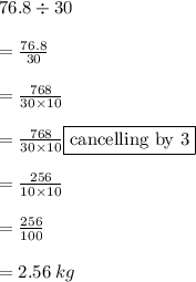 76.8 \div 30 \\  \\  =  \frac{76.8}{30}  \\  \\ =   \frac{768}{30 \times 10}  \\  \\ =   \frac{ \cancel{768}}{ \cancel{30} \times 10} \fbox{cancelling by 3} \\  \\  =  \frac{256}{10 \times 10}  \\  \\  =  \frac{256}{100}  \\  \\  = 2.56 \: kg