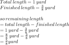 Total \: length = 1 \: yard \\ Finished \: length =  \frac{3}{8} \: yard \\  \\ so \: remaining \: length \\  = total \: length - finished \: length \\  = 1 \: yard -  \frac{3}{8} \: yard  \\  =  \frac{8}{8} \: yard  -  \frac{3}{8} \: yard  \\  =  \frac{5}{8} yard