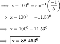 \rm\implies x - 100^0 =sin^{-1}\bigg(\dfrac{ -1}{5}\bigg) \\\\\rm\implies x - 100^0 = -11.53^0 \\\\\rm\implies x = 100^0-11.53^0\\\\\rm\implies\boxed{\bf x = 88.463^0}