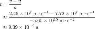 \begin{aligned}t &= \frac{v - u}{a} \\ &\approx \frac{2.46\times 10^{7}\; \rm m \cdot s^{-1} - 7.72 \times 10^{7}\; \rm m\cdot s^{-1}}{-5.60 \times 10^{15}\; \rm m\cdot s^{-2}} \\ &\approx 9.39 \times 10^{-9}\; \rm s\end{aligned}