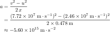 \begin{aligned}a &= \frac{v^{2} - u^{2}}{2\, x} \\ &= \frac{(7.72 \times 10^{7}\; \rm m \cdot s^{-1})^{2} - (2.46 \times 10^{7} \; \rm m \cdot s^{-1})^{2}}{2 \times 0.478\; \rm m} \\ &\approx -5.60 \times 10^{15}\; \rm m \cdot s^{-2}\end{aligned}