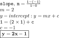 { \tt{slope, \: m =  \frac{1 - ( - 1)}{1 - 0} }} \\m  = 2 \\ y - intercept : y = mx + c \\ { \tt{1 = (2 \times 1) + c}} \\ c =  - 1 \\ { \boxed{ \bf{y = 2x - 1}}}