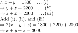 \therefore x+y=1800\quad \ldots(i)\\\Rightarrow y+z=2200\quad \ldots(ii)\\\Rightarrow z+x=2000\quad \ldots(iii)\\\text{Add (i), (ii), and (iii)}\\\Rightarrow 2(x+y+z)=1800+2200+2000\\\Rightarrow x+y+z=3000