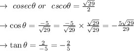 \to \ cosec \theta \ or\ \ csco \theta =\frac{\sqrt{29}}{2}\\\\\to \cos \theta=\frac{-5}{\sqrt{29}} =\frac{-5}{\sqrt{29}}\times \frac{\sqrt{29}}{\sqrt{29}}=-\frac{5\sqrt{29}}{29}\\\\\to \tan \theta=\frac{2}{-5}= -\frac{2}{5}\\\\