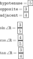 { \tt{hypotenuse = { \boxed{5}}}} \\ { \tt{opposite = { \boxed{3}}}} \\ { \tt{adjacent = { \boxed{4}}}} \\  \\ { \tt{ \sin \angle R =  \frac{{ \boxed{3}}}{{ \boxed{5}}} }} \\  \\ { \tt{ \cos \angle R =  \frac{{ \boxed{4}}}{{ \boxed{5}}}  }} \\  \\ { \tt{ \tan \angle R =  \frac{ \boxed{3}}{{ \boxed{4}}} }}