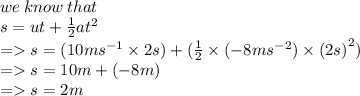 we \: know \: that \\ s = ut +  \frac{1}{2}a {t}^{2}   \\  =   s = (10m {s}^{ - 1} \times 2s) +   (  \frac{1}{2} \times  (- 8m {s}^{ - 2}) \times  {(2s)}^{2})  \\  =  s = 10m +  (- 8m) \\  =   s = 2m