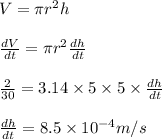 V = \pi r^2 h \\\\\frac{dV}{dt} = \pi r^2 \frac{dh}{dt}\\\\\frac{2}{30} = 3.14\times 5\times 5\times \frac{dh}{dt}\\\\\frac{dh}{dt}=8.5 \times 10^{-4} m/s