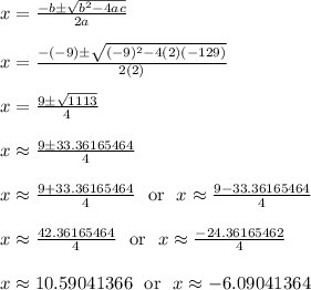 x = \frac{-b\pm\sqrt{b^2-4ac}}{2a}\\\\x = \frac{-(-9)\pm\sqrt{(-9)^2-4(2)(-129)}}{2(2)}\\\\x = \frac{9\pm\sqrt{1113}}{4}\\\\x \approx \frac{9\pm33.36165464}{4}\\\\x \approx \frac{9+33.36165464}{4}\ \text{ or } \ x \approx \frac{9-33.36165464}{4}\\\\x \approx \frac{42.36165464}{4}\ \text{ or } \ x \approx \frac{-24.36165462}{4}\\\\x \approx 10.59041366\ \text{ or } \ x \approx -6.09041364\\\\