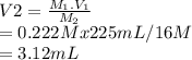 V2=\frac{M_1.V_1}{M_2} \\=0.222M x 225 mL / 16 M\\=3.12 mL