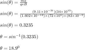sin(\theta ) = \frac{ma}{qvB} \\\\sin(\theta ) = \frac{(9.11\times 10^{-31})(34\times 10^{13})}{(1.602\times 10^{-19})\times (72\times 10^5) \times (83 \times 10^{-5})} \\\\sin(\theta ) = 0.3235\\\\\theta  =sin^{-1}(0.3235)\\\\\theta  =18.9^0