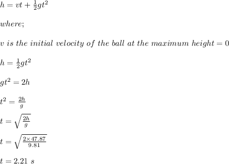 h = vt + \frac{1}{2} gt^2\\\\where;\\\\v \ is \ the \ initial \ velocity \ of \ the \ ball \ at \ the \ maximum \ height = 0\\\\h = \frac{1}{2} gt^2\\\\gt^2 = 2h\\\\t^2 = \frac{2h}{g} \\\\t = \sqrt{\frac{2h}{g}} \\\\t = \sqrt{\frac{2\times 47.87}{9.81}} \\\\t = 2.21 \ s