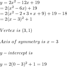 y=2x^2-12x+19\\=2(x^2-6x)+19\\=2(x^2-2*3*x+9)+19-18\\=2(x-3)^2+1\\\\Vertex\ is\ (3,1)\\\\Axis\ of\ symmetry\ is\ x=3\\\\y-intercept\ is \\\\y=2(0-3)^2+1=19\\