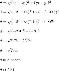 d = \sqrt{ (x_2-x_1)^2+(y_2-y_1)^2 }\\\\d = \sqrt{ (-2-0.4)^2+(4 - (-0.8))^2 }\\\\d = \sqrt{ (-2-0.4)^2+(4 + 0.8)^2 }\\\\d = \sqrt{ (-2.4)^2+(4.8)^2 }\\\\d = \sqrt{ 5.76+23.04 }\\\\d = \sqrt{ 28.8 }\\\\d \approx 5.36656\\\\d \approx 5.37\\\\