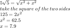 5 \sqrt{5} =  \sqrt{x ^{2} + x ^{2}  }   \\ take \: the \: square  \: of \: the \: two \: sides \\ 125 = 2x ^{2}  \\ x {}^{2}  = 62.5 \\ x = 7.9