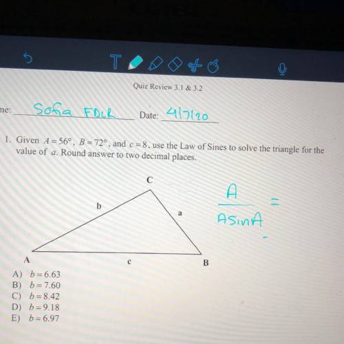 Given A= 56, B= 72, and c=8 use the law of Sines to solve the triangle for the value of a. Round awn