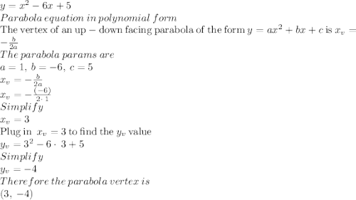 y=x^2-6x+5\\Parabola\:equation\:in\:polynomial\:form\\\mathrm{The\:vertex\:of\:an\:up-down\:facing\:parabola\:of\:the\:form}\:y=ax^2+bx+c\:\mathrm{is}\:x_v=-\frac{b}{2a}\\The\:parabola\:params\:are\\a=1,\:b=-6,\:c=5\\x_v=-\frac{b}{2a}\\x_v=-\frac{\left(-6\right)}{2\cdot \:1}\\Simplify\\x_v=3\\\mathrm{Plug\:in}\:\:x_v=3\:\mathrm{to\:find\:the}\:y_v\:\mathrm{value}\\y_v=3^2-6\cdot \:3+5\\Simplify\\y_v=-4\\Therefore\:the\:parabola\:vertex\:is\\\left(3,\:-4\right)