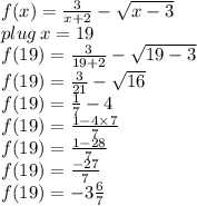 f(x) =  \frac{3}{x + 2}  -  \sqrt{x - 3} \\ plug \: x = 19 \\  f(19) =  \frac{3}{19 + 2}  -  \sqrt{19- 3}\\  f(19) =  \frac{3}{21}  -  \sqrt{16} \\ f(19) =  \frac{1}{7}  -  4 \\ f(19) =  \frac{1 - 4 \times 7}{7 }   \\  f(19) =  \frac{1 - 28}{7 }  \\  f(19) =  \frac{ - 27}{7 }   \\ f(19) =  - 3 \frac{6}{7}