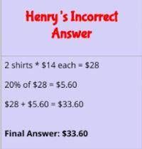 PLEASE HELP ASAP Henry bought 2 shirts. Each shirt cost $14, and he has a coupon for 20% off. How m