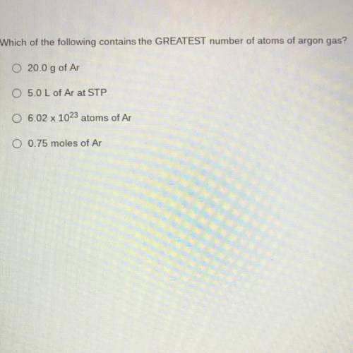 Which of the following contains the GREATEST number of atoms of argon gas?

20.0 g of Ar
5.0 L of