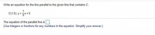 Write an equation for the line parallel to the given line that contains C. 
C(1,5); y=1/9x+5