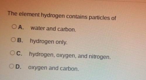 The element hydrogen contains particles of

OA. water and carbon. OB. hydrogen only. OC. hydrogen,