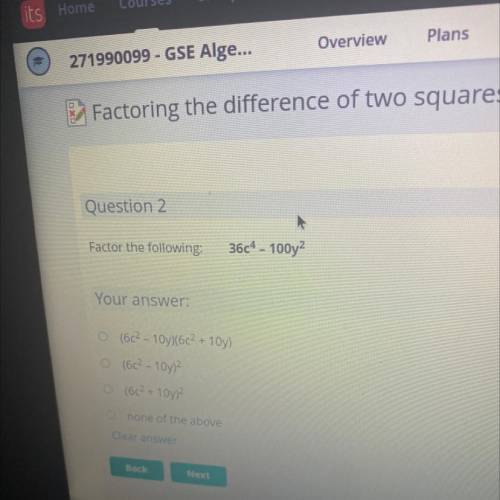 Question 2

Factor the following:
36c4 - 100y2
Your 
O (6c2 - 10y)(6c2 + 10y)
(6c2 - 10y)?