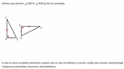 SOMEBODY PLS HELP!!!

Ashley says that the CDE ≅ FHG by the HL postulate.
In two or more complete