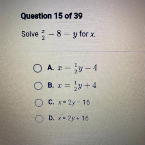 Solve x/2- 8 = y for x. A. x= 1/2y - 4

B. x= 1/2y + 4 C. x= 2y - 16 D. x= 2y + 16