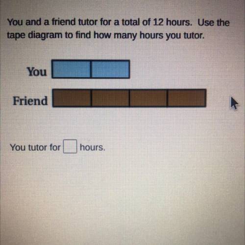 You and a friend tutor for a total of 12 hours. Use the

tape diagram to find how many hours you t
