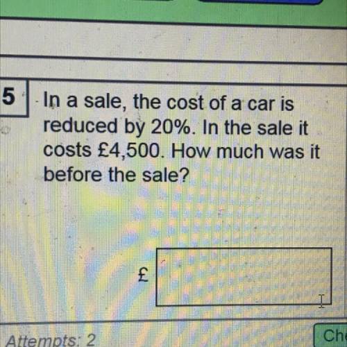 In a sale, the cost of a car is

reduced by 20%. In the sale it
costs £4,500. How much was it
befo