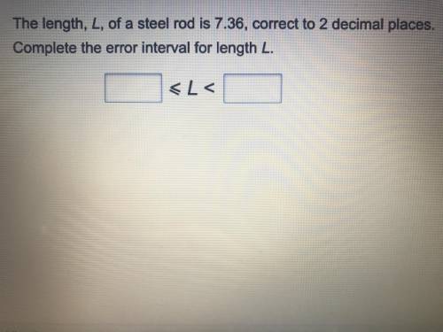 The length L of a steel rod is 7.36,correct to 2 decimal places.

Complete the error interval for