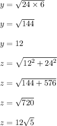 y =  \sqrt{24 \times 6}  \\  \\ y =  \sqrt{144}  \\  \\ y = 12 \\  \\ z =  \sqrt{ {12}^{2}  +  {24}^{2} }  \\  \\ z =  \sqrt{144 + 576}  \\  \\ z =  \sqrt{720}  \\  \\ z = 12 \sqrt{5}