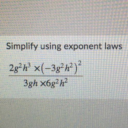 Simplify using exponent laws
2g^2h^3 x (-3g^2h^2)^2 
————————————-
3gh x 6g^2h^2