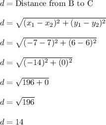 d = \text{Distance from B to C}\\\\d = \sqrt{(x_1 - x_2)^2 + (y_1 - y_2)^2}\\\\d = \sqrt{(-7-7)^2 + (6-6)^2}\\\\d = \sqrt{(-14)^2 + (0)^2}\\\\d = \sqrt{196 + 0}\\\\d = \sqrt{196}\\\\d = 14\\\\