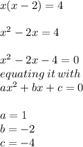 x(x - 2) = 4 \\  \\  {x}^{2}  - 2x =4 \\  \\  {x}^{2}  - 2x - 4 =0 \\ equating \: it \: with \:  \\ a {x}^{2}  + bx + c = 0 \\  \\ a = 1 \\ b =  - 2 \\ c =  - 4